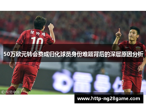 50万欧元转会费成归化球员身份难题背后的深层原因分析