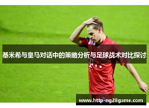 基米希与皇马对话中的策略分析与足球战术对比探讨