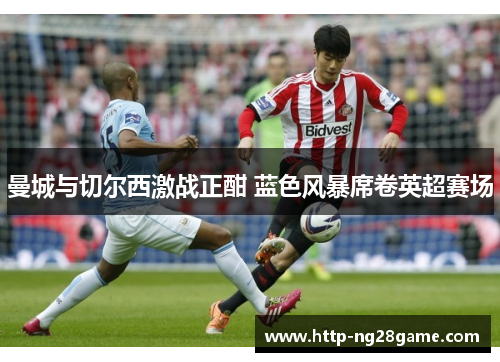 曼城与切尔西激战正酣 蓝色风暴席卷英超赛场