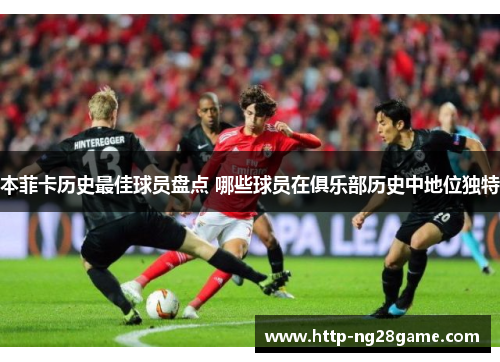 本菲卡历史最佳球员盘点 哪些球员在俱乐部历史中地位独特