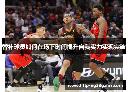 替补球员如何在场下时间提升自我实力实现突破