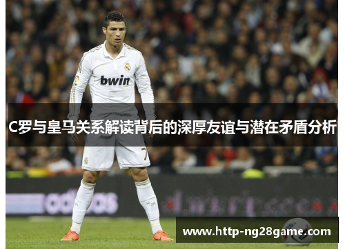 C罗与皇马关系解读背后的深厚友谊与潜在矛盾分析