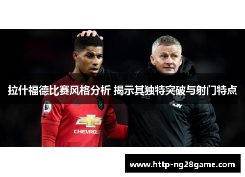 拉什福德比赛风格分析 揭示其独特突破与射门特点