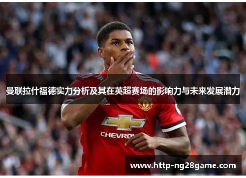 曼联拉什福德实力分析及其在英超赛场的影响力与未来发展潜力