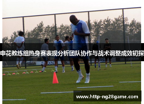申花教练组热身赛表现分析团队协作与战术调整成效初探