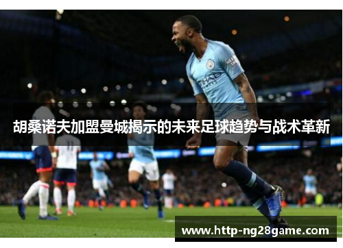 胡桑诺夫加盟曼城揭示的未来足球趋势与战术革新