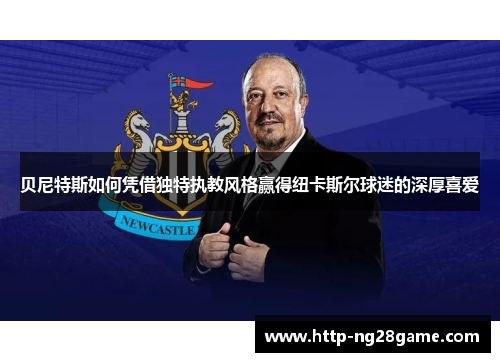 贝尼特斯如何凭借独特执教风格赢得纽卡斯尔球迷的深厚喜爱