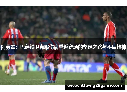 阿劳霍：巴萨铁卫克服伤病重返赛场的坚定之路与不屈精神