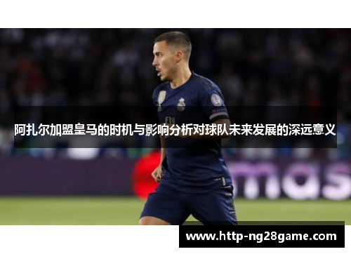 阿扎尔加盟皇马的时机与影响分析对球队未来发展的深远意义