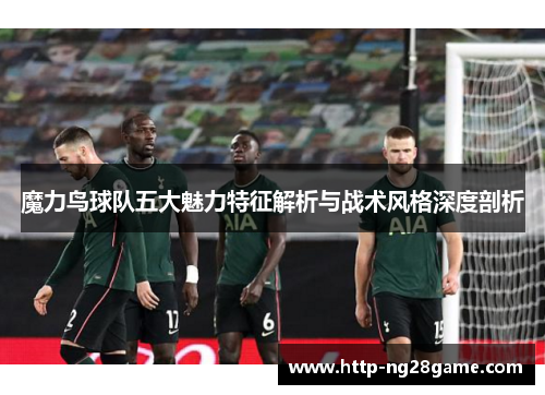 魔力鸟球队五大魅力特征解析与战术风格深度剖析
