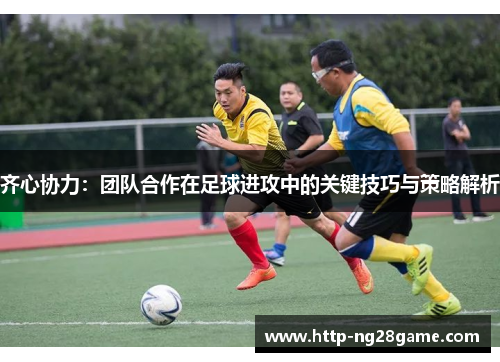 齐心协力：团队合作在足球进攻中的关键技巧与策略解析