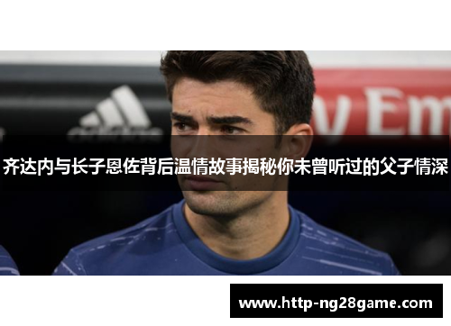 齐达内与长子恩佐背后温情故事揭秘你未曾听过的父子情深