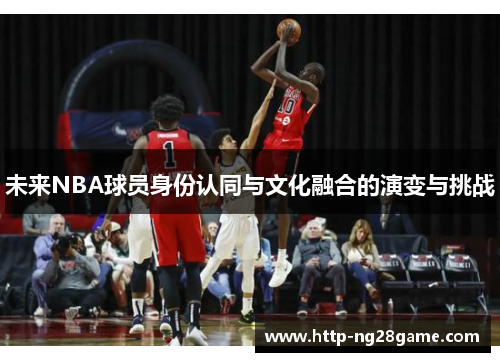 未来NBA球员身份认同与文化融合的演变与挑战 未来NBA球员身份认同与文化融合的演变与挑战
