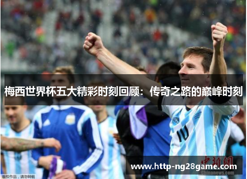 梅西世界杯五大精彩时刻回顾:传奇之路的巅峰时刻 梅西世界杯五大精彩时刻回顾:传奇之路的巅峰时刻
