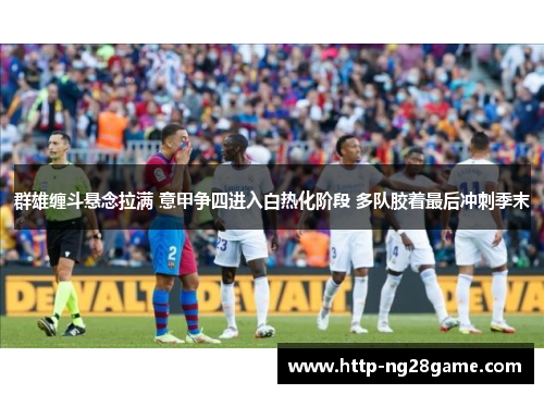 群雄缠斗悬念拉满 意甲争四进入白热化阶段 多队胶着最后冲刺季末