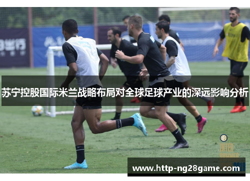 苏宁控股国际米兰战略布局对全球足球产业的深远影响分析