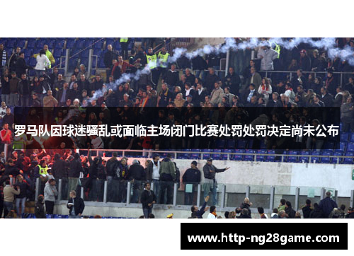 罗马队因球迷骚乱或面临主场闭门比赛处罚处罚决定尚未公布 罗马队因球迷骚乱或面临主场闭门比赛处罚处罚决定尚未公布